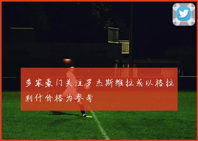 多家豪门关注罗杰斯维拉或以格拉利什价格为参考