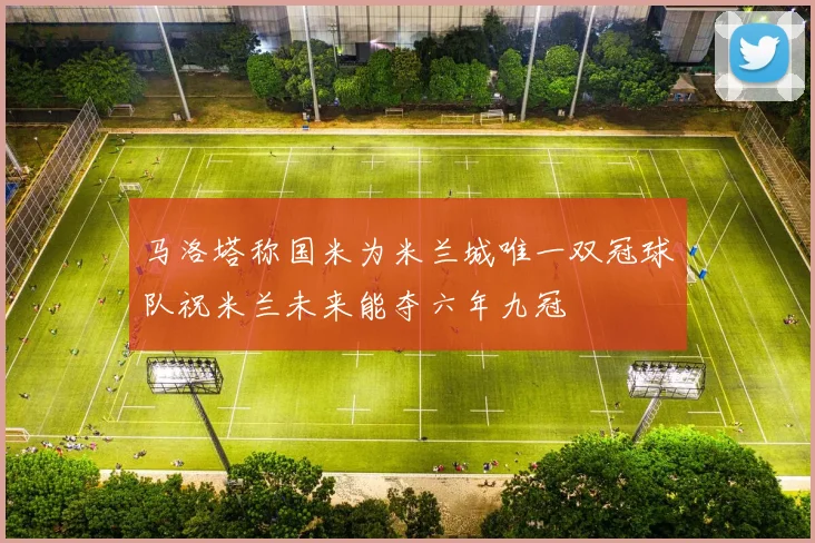 马洛塔称国米为米兰城唯一双冠球队祝米兰未来能夺六年九冠