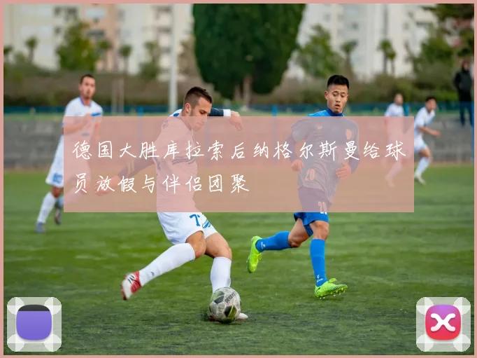 德国大胜库拉索后纳格尔斯曼给球员放假与伴侣团聚