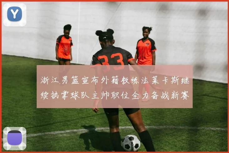 浙江男篮宣布外籍教练法莱卡斯继续执掌球队主帅职位全力备战新赛季