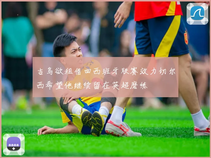 吉乌欲租借回西班牙联赛效力切尔西希望他继续留在英超磨练