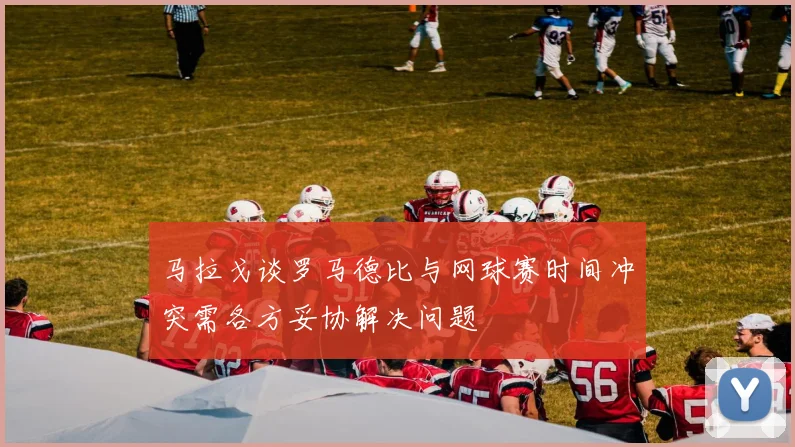 马拉戈谈罗马德比与网球赛时间冲突需各方妥协解决问题