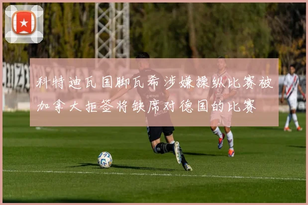 科特迪瓦国脚瓦希涉嫌操纵比赛被加拿大拒签将缺席对德国的比赛