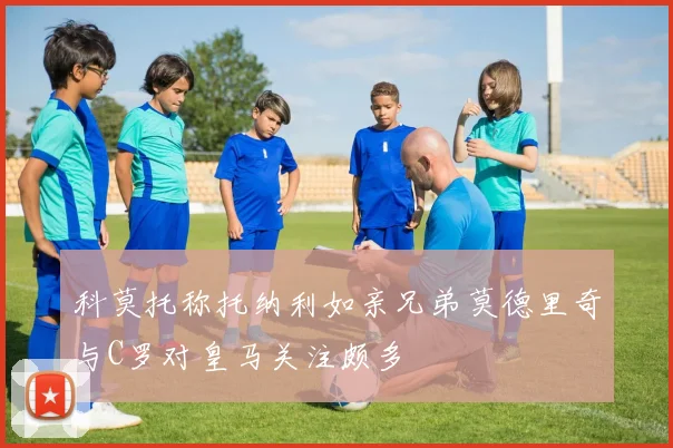 科莫托称托纳利如亲兄弟莫德里奇与C罗对皇马关注颇多