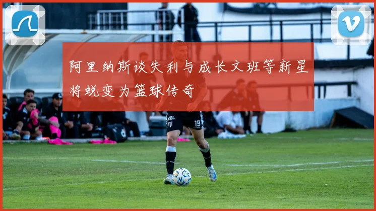 阿里纳斯谈失利与成长文班等新星将蜕变为篮球传奇