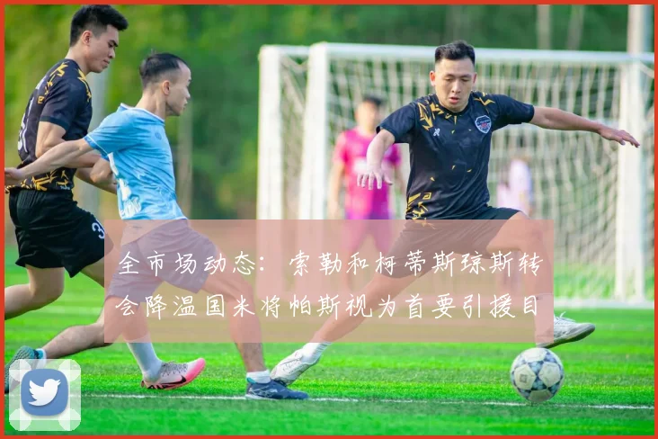 全市场动态：索勒和柯蒂斯琼斯转会降温国米将帕斯视为首要引援目标