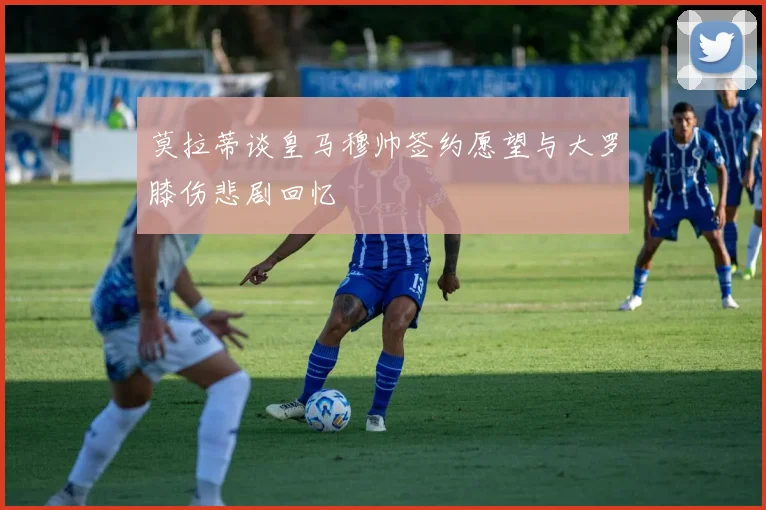 莫拉蒂谈皇马穆帅签约愿望与大罗膝伤悲剧回忆