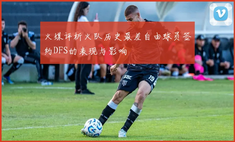 火媒评析火队历史最差自由球员签约DFS的表现与影响
